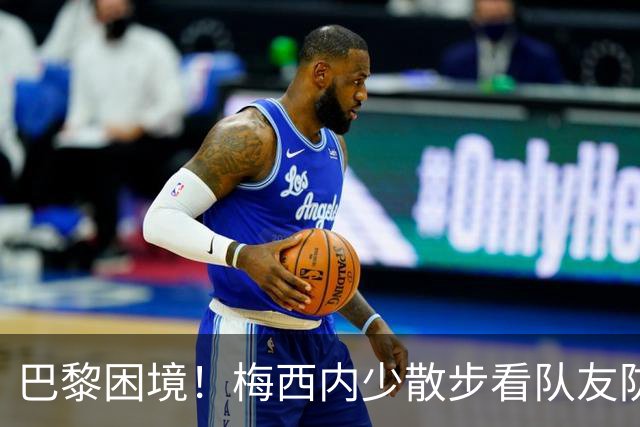 巴黎困境！梅西内少散步看队友防守 701阵咋踢啊